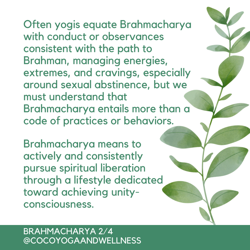 Often yogis equate Brahmacharya with conduct or observances consistent with the path to Brahman, managing energies, extremes, and cravings, especially around sexual abstinence, but we must understand that Brahmacharya entails more than a code of practices or behaviors.  Brahmacharya means to actively and consistently pursue spiritual liberation through a lifestyle dedicated toward achieving unity-consciousness.  

Coco Yoga & Wellness