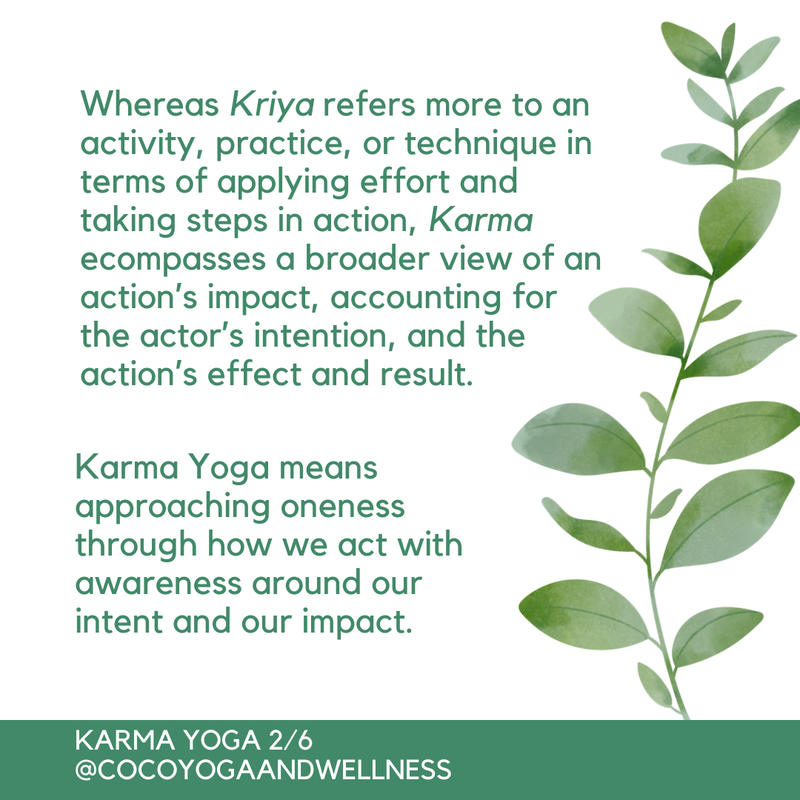 Whereas Kriya refers more to an activity, practice, or technique in terms of applying effort and taking steps in action, Karma ecompasses a broader view of an action’s impact, accounting for the actor’s intention, and the action’s effect and result.  Karma Yoga means approaching oneness through how we act with awareness around our intent and our impact.    

Coco Yoga & Wellness