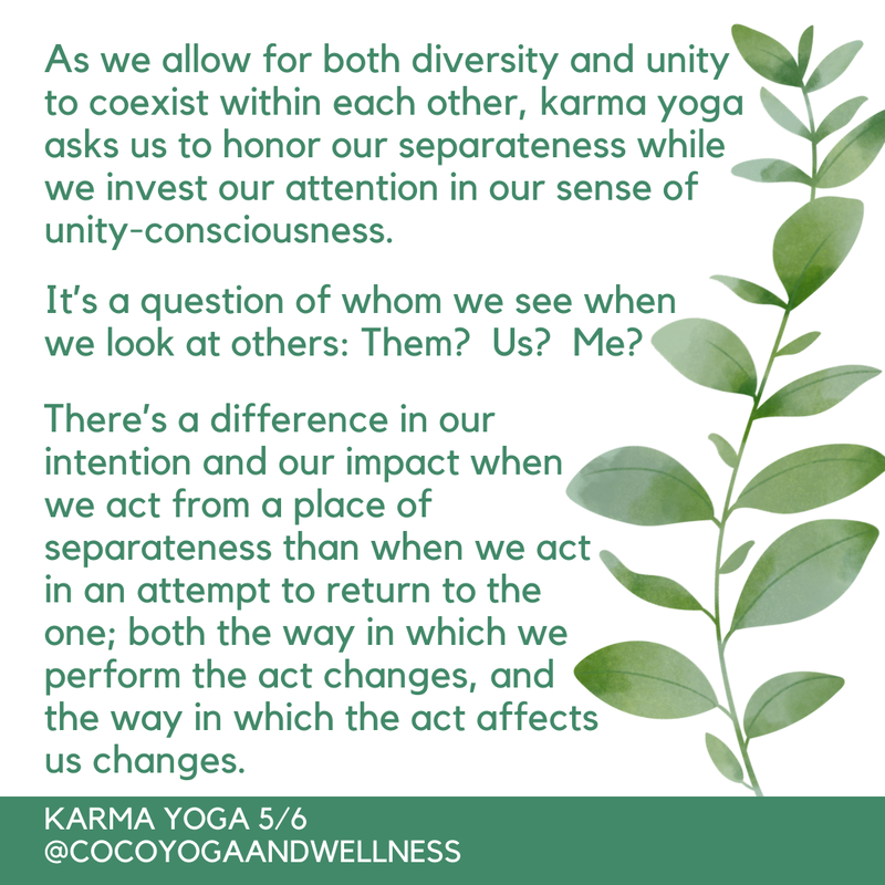 As we allow for both diversity and unity to coexist within each other, karma yoga asks us to honor our separateness while we invest our attention in our sense of unity-consciousness.  It’s a question of whom we see when we look at others:  Them?  Us?  Me?  There’s a difference in our intention and our impact when we act from a place of separateness than when we act in an attempt to return to the one; both the way in which we perform the act changes, and the way in which the act affects us changes.  

Coco Yoga & Wellness
