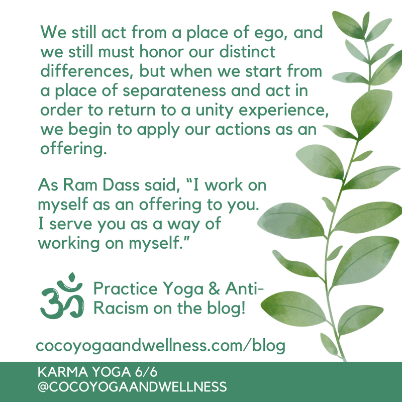  We still act from a place of ego, and we still must honor our distinct differences, but when we start from a place of separateness and act in order to return to a unity experience, we begin to apply our actions as an offering.  As Ram Dass said, “I work on myself as an offering to you.  I serve you as a way of working on myself.”

Coco Yoga & Wellness