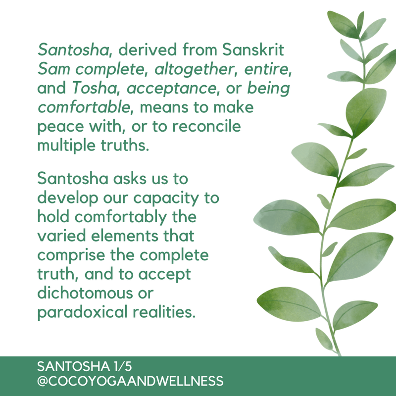 Santosha, derived from Sanskrit Sam, complete, altogether, entire, and Tosha, acceptance, or being comfortable, means to make peace with, or to reconcile multiple truths.  Santosha asks us to develop our capacity to hold comfortably the varied elements that comprise the complete truth, and to accept dichotomous or paradoxical realities. 

Coco Yoga & Wellness