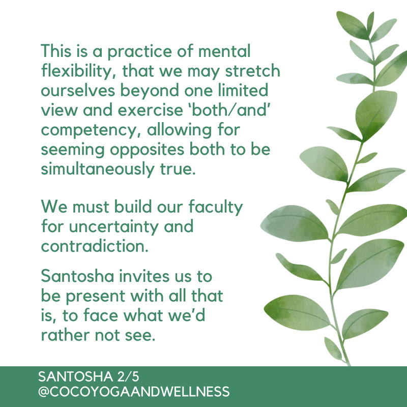 This is a practice of mental flexibility, that we may stretch ourselves beyond one limited view and exercise ‘both/and’ competency, allowing for seeming opposites both to be simultaneously true.  We must build our faculty for uncertainty and contradiction.

​Santosha invites us to be present with all that is, to face what we’d rather not see.  

Coco Yoga & Wellness