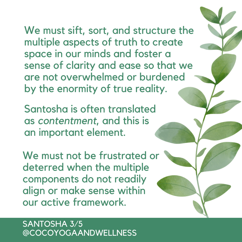 We must sift, sort, and structure the multiple aspects of truth to create space in our minds and foster a sense of clarity and ease so that we are not overwhelmed or burdened by the enormity of true reality.  Santosha is often translated as contentment, and this is an important element.  We must not be frustrated or deterred when the multiple components do not readily align or make sense within our active framework.  

Coco Yoga & Wellness