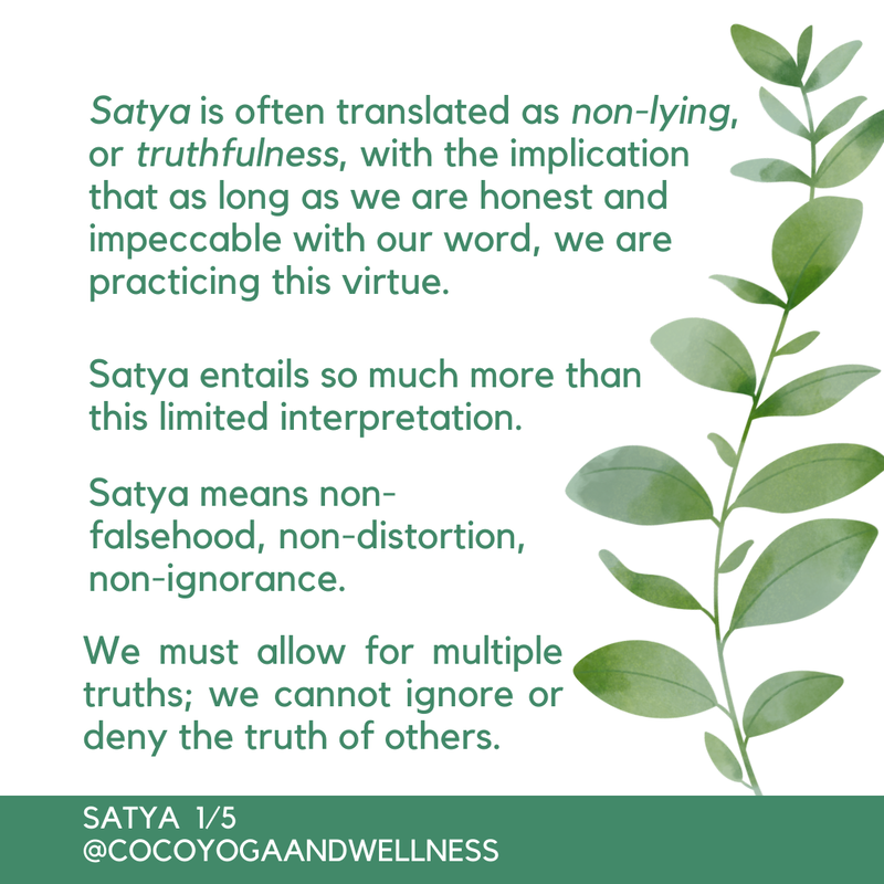 Satya is often translated as non-lying, or truthfulness, with the implication that as long as we are honest and impeccable with our word, we are practicing this virtue.  Satya entails so much more than this limited interpretation.  Satya means non-falsehood, non-distortion, non-ignorance.  We must allow for multiple truths; we cannot ignore or deny the truth of others.  
  www.cocoyogaandwellness.com