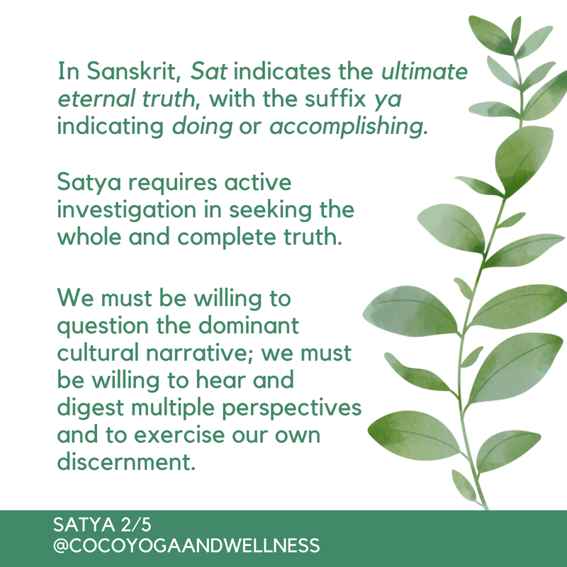In Sanskrit, Sat indicates the ultimate eternal truth, with the suffix ya indicating doing or accomplishing.  Satya requires active investigation in seeking the whole and complete truth.  We must be willing to question the dominant cultural narrative; we must be willing to hear and digest multiple perspectives and to exercise our own discernment.

www.cocoyogaandwellness.com