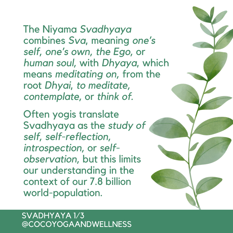 The Niyama Svadhyaya combines Sva, meaning one’s self, one’s own, the Ego, or human soul, with Dhyaya, which means meditating on, from the root Dhyai, to meditate, contemplate, or think of.  Often yogis translate Svadhyaya as the study of self, self-reflection, introspection, or self-observation, but this limits our understanding in the context of our 7.8 billion world-population.  

Coco Yoga & Wellness