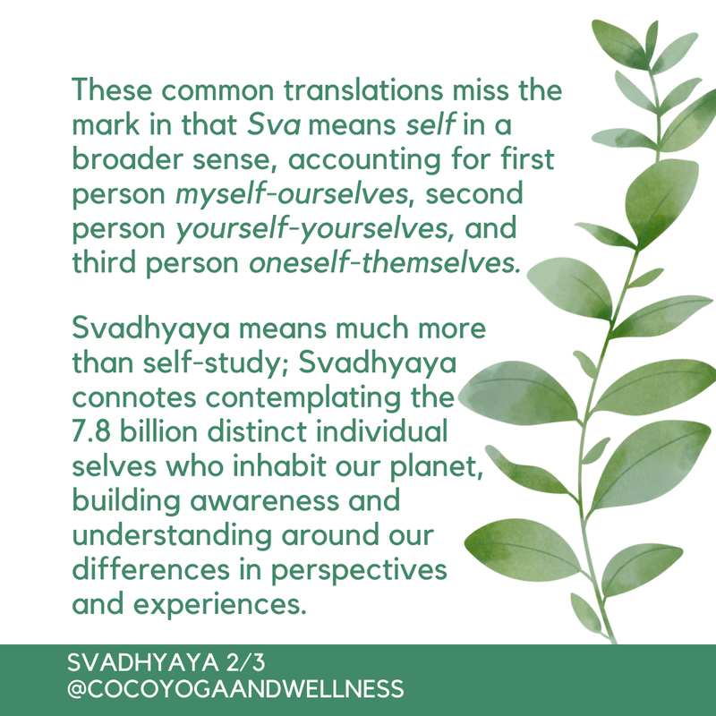 These common translations miss the mark in that Sva means self in a broader sense, accounting for first person myself-ourselves, second person yourself-yourselves, and third person oneself-themselves.  Svadhyaya means much more than self-study; Svadhyaya connotes contemplating the 7.8 billion distinct individual selves who inhabit our planet, building awareness and understanding around our differences in perspectives and experiences. 

Coco Yoga & Wellness