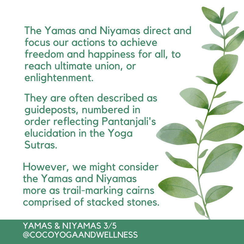 The Yamas and Niyamas direct and focus our actions to achieve freedom and happiness for all, to reach ultimate union, or enlightenment.  They are often described as guideposts, numbered in order reflecting Pantanjali's elucidation in the Yoga Sutras.  However, we might consider the Yamas and Niyamas more as trail-marking cairns comprised of stacked stones.
www.cocoyogaandwellness.com