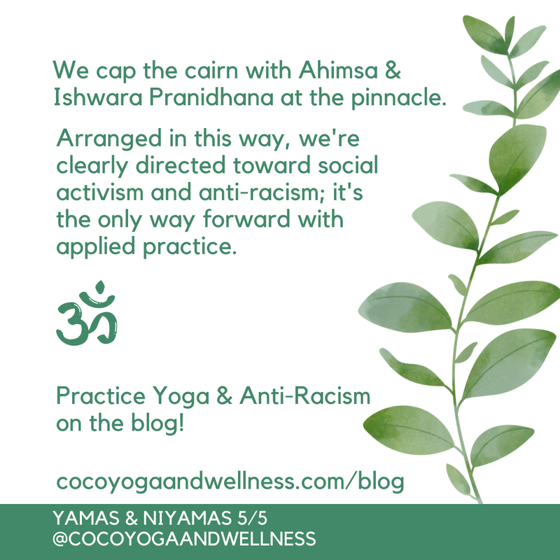 We cap the cairn with Ahimsa & Ishwara Pranidhana at the pinnacle.  Arranged in this way, we're clearly directed toward social activism and anti-racism; it's the only way forward with applied practice. 
Practice Yoga & Anti-Racism on the blog: www.cocoyogaandwellness.com/blog